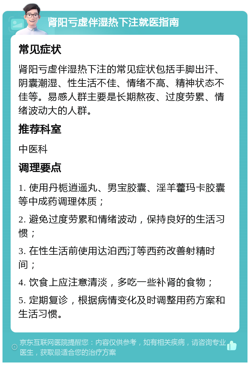 肾阳亏虚伴湿热下注就医指南 常见症状 肾阳亏虚伴湿热下注的常见症状包括手脚出汗、阴囊潮湿、性生活不佳、情绪不高、精神状态不佳等。易感人群主要是长期熬夜、过度劳累、情绪波动大的人群。 推荐科室 中医科 调理要点 1. 使用丹栀逍遥丸、男宝胶囊、淫羊藿玛卡胶囊等中成药调理体质； 2. 避免过度劳累和情绪波动，保持良好的生活习惯； 3. 在性生活前使用达泊西汀等西药改善射精时间； 4. 饮食上应注意清淡，多吃一些补肾的食物； 5. 定期复诊，根据病情变化及时调整用药方案和生活习惯。