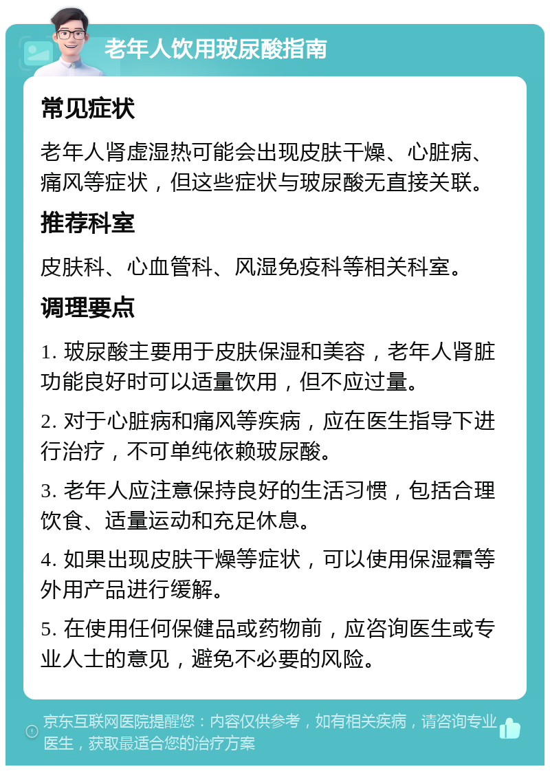 老年人饮用玻尿酸指南 常见症状 老年人肾虚湿热可能会出现皮肤干燥、心脏病、痛风等症状，但这些症状与玻尿酸无直接关联。 推荐科室 皮肤科、心血管科、风湿免疫科等相关科室。 调理要点 1. 玻尿酸主要用于皮肤保湿和美容，老年人肾脏功能良好时可以适量饮用，但不应过量。 2. 对于心脏病和痛风等疾病，应在医生指导下进行治疗，不可单纯依赖玻尿酸。 3. 老年人应注意保持良好的生活习惯，包括合理饮食、适量运动和充足休息。 4. 如果出现皮肤干燥等症状，可以使用保湿霜等外用产品进行缓解。 5. 在使用任何保健品或药物前，应咨询医生或专业人士的意见，避免不必要的风险。