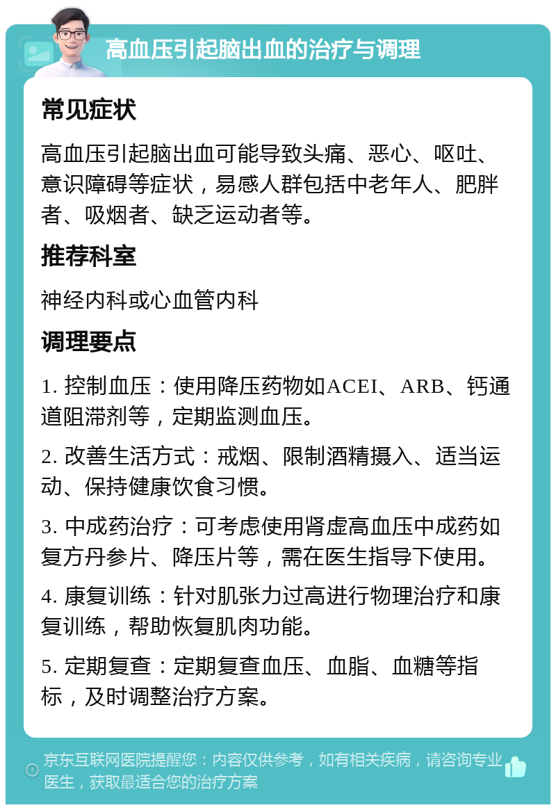 高血压引起脑出血的治疗与调理 常见症状 高血压引起脑出血可能导致头痛、恶心、呕吐、意识障碍等症状，易感人群包括中老年人、肥胖者、吸烟者、缺乏运动者等。 推荐科室 神经内科或心血管内科 调理要点 1. 控制血压：使用降压药物如ACEI、ARB、钙通道阻滞剂等，定期监测血压。 2. 改善生活方式：戒烟、限制酒精摄入、适当运动、保持健康饮食习惯。 3. 中成药治疗：可考虑使用肾虚高血压中成药如复方丹参片、降压片等，需在医生指导下使用。 4. 康复训练：针对肌张力过高进行物理治疗和康复训练，帮助恢复肌肉功能。 5. 定期复查：定期复查血压、血脂、血糖等指标，及时调整治疗方案。