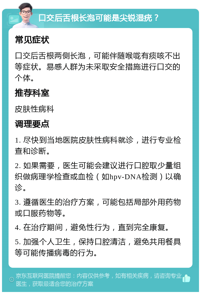 口交后舌根长泡可能是尖锐湿疣？ 常见症状 口交后舌根两侧长泡，可能伴随喉咙有痰咳不出等症状。易感人群为未采取安全措施进行口交的个体。 推荐科室 皮肤性病科 调理要点 1. 尽快到当地医院皮肤性病科就诊，进行专业检查和诊断。 2. 如果需要，医生可能会建议进行口腔取少量组织做病理学检查或血检（如hpv-DNA检测）以确诊。 3. 遵循医生的治疗方案，可能包括局部外用药物或口服药物等。 4. 在治疗期间，避免性行为，直到完全康复。 5. 加强个人卫生，保持口腔清洁，避免共用餐具等可能传播病毒的行为。