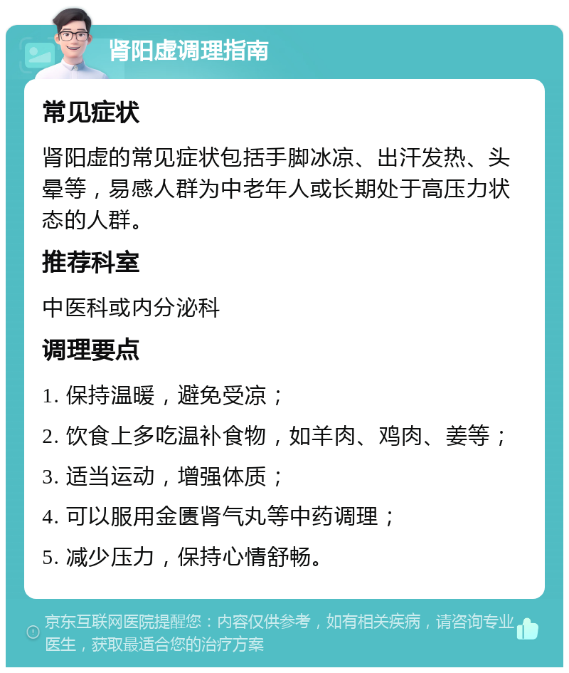 肾阳虚调理指南 常见症状 肾阳虚的常见症状包括手脚冰凉、出汗发热、头晕等，易感人群为中老年人或长期处于高压力状态的人群。 推荐科室 中医科或内分泌科 调理要点 1. 保持温暖，避免受凉； 2. 饮食上多吃温补食物，如羊肉、鸡肉、姜等； 3. 适当运动，增强体质； 4. 可以服用金匮肾气丸等中药调理； 5. 减少压力，保持心情舒畅。