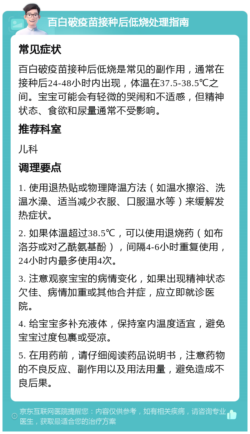 百白破疫苗接种后低烧处理指南 常见症状 百白破疫苗接种后低烧是常见的副作用，通常在接种后24-48小时内出现，体温在37.5-38.5℃之间。宝宝可能会有轻微的哭闹和不适感，但精神状态、食欲和尿量通常不受影响。 推荐科室 儿科 调理要点 1. 使用退热贴或物理降温方法（如温水擦浴、洗温水澡、适当减少衣服、口服温水等）来缓解发热症状。 2. 如果体温超过38.5℃，可以使用退烧药（如布洛芬或对乙酰氨基酚），间隔4-6小时重复使用，24小时内最多使用4次。 3. 注意观察宝宝的病情变化，如果出现精神状态欠佳、病情加重或其他合并症，应立即就诊医院。 4. 给宝宝多补充液体，保持室内温度适宜，避免宝宝过度包裹或受凉。 5. 在用药前，请仔细阅读药品说明书，注意药物的不良反应、副作用以及用法用量，避免造成不良后果。