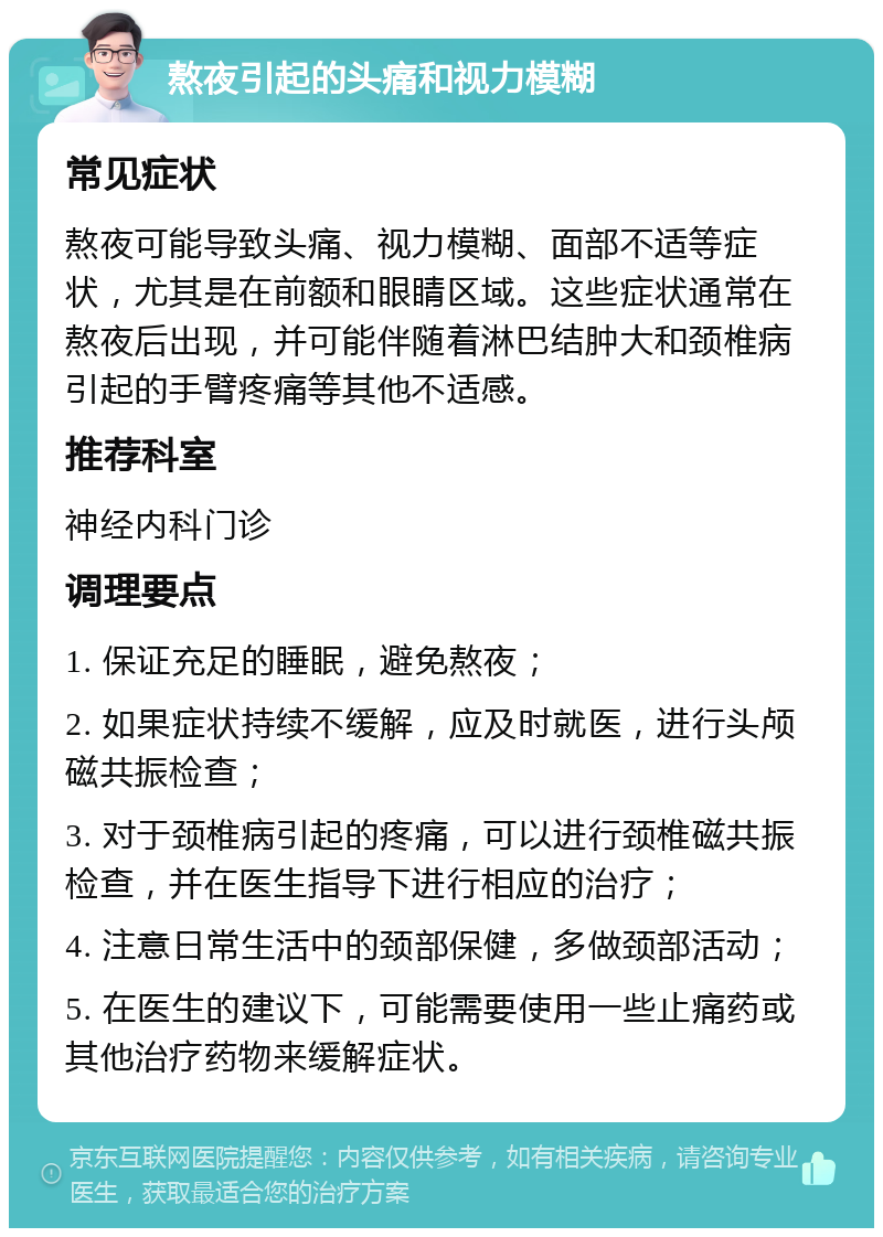 熬夜引起的头痛和视力模糊 常见症状 熬夜可能导致头痛、视力模糊、面部不适等症状，尤其是在前额和眼睛区域。这些症状通常在熬夜后出现，并可能伴随着淋巴结肿大和颈椎病引起的手臂疼痛等其他不适感。 推荐科室 神经内科门诊 调理要点 1. 保证充足的睡眠，避免熬夜； 2. 如果症状持续不缓解，应及时就医，进行头颅磁共振检查； 3. 对于颈椎病引起的疼痛，可以进行颈椎磁共振检查，并在医生指导下进行相应的治疗； 4. 注意日常生活中的颈部保健，多做颈部活动； 5. 在医生的建议下，可能需要使用一些止痛药或其他治疗药物来缓解症状。