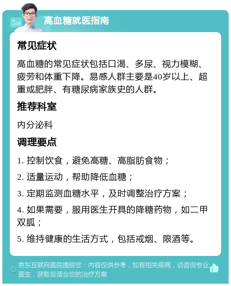 高血糖就医指南 常见症状 高血糖的常见症状包括口渴、多尿、视力模糊、疲劳和体重下降。易感人群主要是40岁以上、超重或肥胖、有糖尿病家族史的人群。 推荐科室 内分泌科 调理要点 1. 控制饮食，避免高糖、高脂肪食物； 2. 适量运动，帮助降低血糖； 3. 定期监测血糖水平，及时调整治疗方案； 4. 如果需要，服用医生开具的降糖药物，如二甲双胍； 5. 维持健康的生活方式，包括戒烟、限酒等。