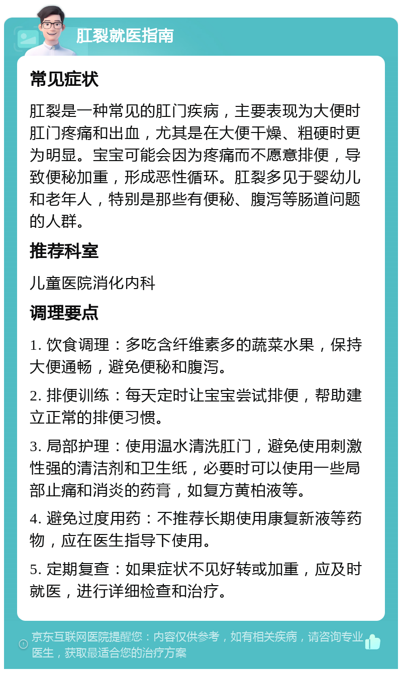 肛裂就医指南 常见症状 肛裂是一种常见的肛门疾病，主要表现为大便时肛门疼痛和出血，尤其是在大便干燥、粗硬时更为明显。宝宝可能会因为疼痛而不愿意排便，导致便秘加重，形成恶性循环。肛裂多见于婴幼儿和老年人，特别是那些有便秘、腹泻等肠道问题的人群。 推荐科室 儿童医院消化内科 调理要点 1. 饮食调理：多吃含纤维素多的蔬菜水果，保持大便通畅，避免便秘和腹泻。 2. 排便训练：每天定时让宝宝尝试排便，帮助建立正常的排便习惯。 3. 局部护理：使用温水清洗肛门，避免使用刺激性强的清洁剂和卫生纸，必要时可以使用一些局部止痛和消炎的药膏，如复方黄柏液等。 4. 避免过度用药：不推荐长期使用康复新液等药物，应在医生指导下使用。 5. 定期复查：如果症状不见好转或加重，应及时就医，进行详细检查和治疗。