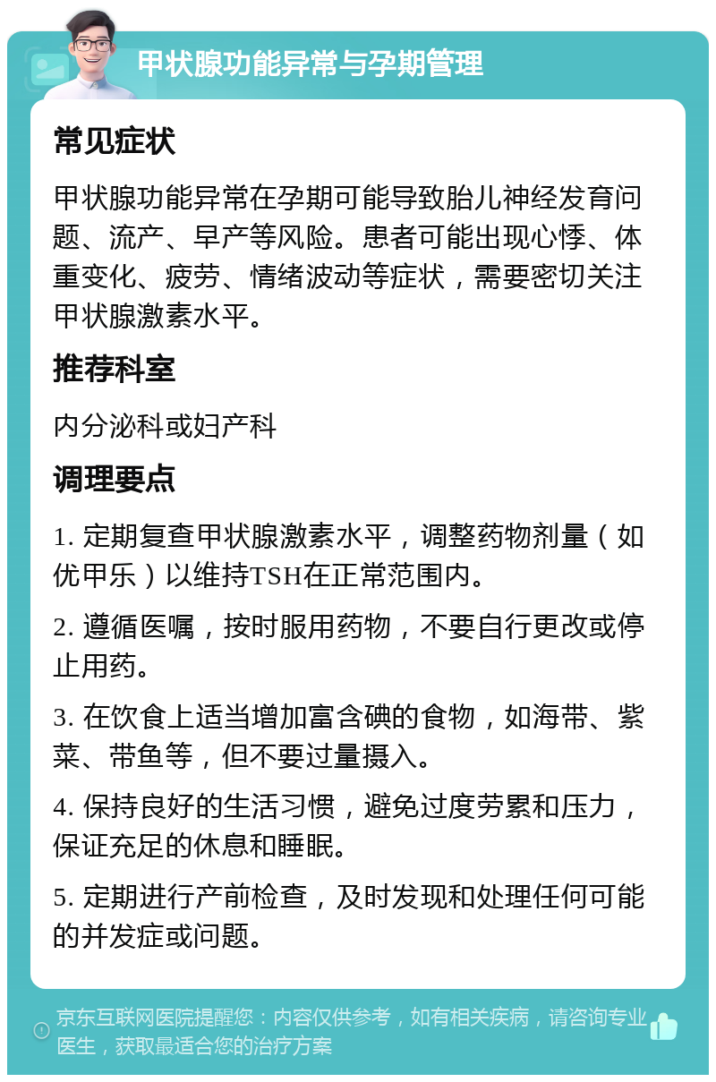 甲状腺功能异常与孕期管理 常见症状 甲状腺功能异常在孕期可能导致胎儿神经发育问题、流产、早产等风险。患者可能出现心悸、体重变化、疲劳、情绪波动等症状，需要密切关注甲状腺激素水平。 推荐科室 内分泌科或妇产科 调理要点 1. 定期复查甲状腺激素水平，调整药物剂量（如优甲乐）以维持TSH在正常范围内。 2. 遵循医嘱，按时服用药物，不要自行更改或停止用药。 3. 在饮食上适当增加富含碘的食物，如海带、紫菜、带鱼等，但不要过量摄入。 4. 保持良好的生活习惯，避免过度劳累和压力，保证充足的休息和睡眠。 5. 定期进行产前检查，及时发现和处理任何可能的并发症或问题。