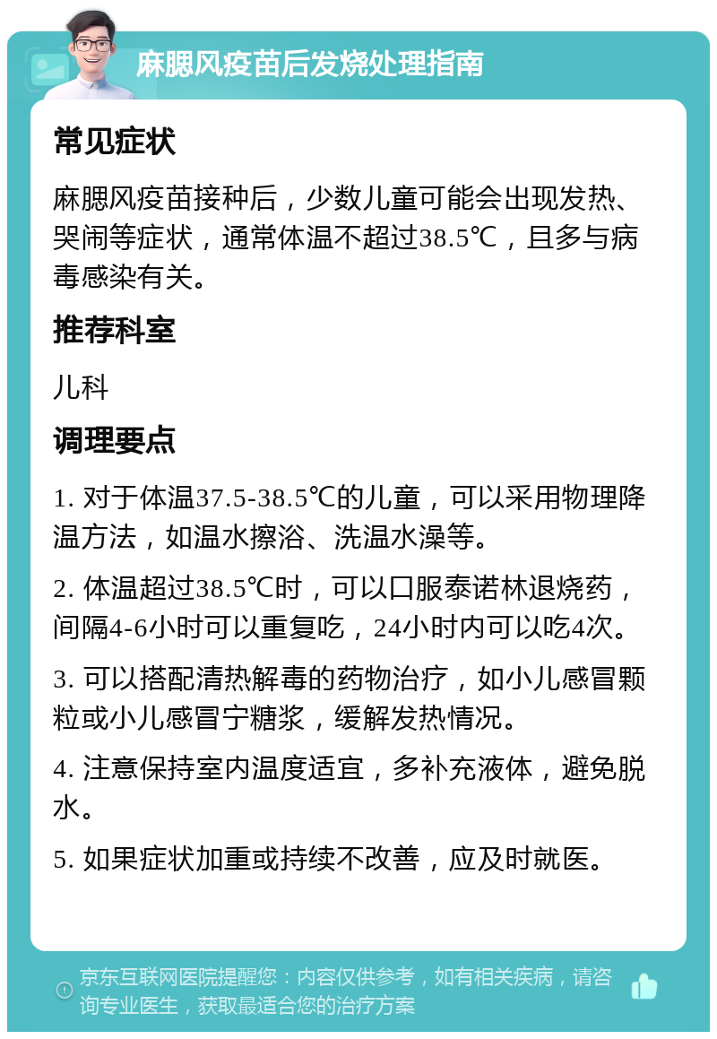 麻腮风疫苗后发烧处理指南 常见症状 麻腮风疫苗接种后，少数儿童可能会出现发热、哭闹等症状，通常体温不超过38.5℃，且多与病毒感染有关。 推荐科室 儿科 调理要点 1. 对于体温37.5-38.5℃的儿童，可以采用物理降温方法，如温水擦浴、洗温水澡等。 2. 体温超过38.5℃时，可以口服泰诺林退烧药，间隔4-6小时可以重复吃，24小时内可以吃4次。 3. 可以搭配清热解毒的药物治疗，如小儿感冒颗粒或小儿感冒宁糖浆，缓解发热情况。 4. 注意保持室内温度适宜，多补充液体，避免脱水。 5. 如果症状加重或持续不改善，应及时就医。