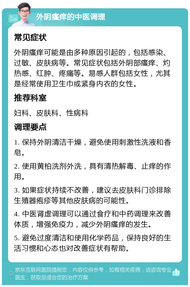 外阴瘙痒的中医调理 常见症状 外阴瘙痒可能是由多种原因引起的，包括感染、过敏、皮肤病等。常见症状包括外阴部瘙痒、灼热感、红肿、疼痛等。易感人群包括女性，尤其是经常使用卫生巾或紧身内衣的女性。 推荐科室 妇科、皮肤科、性病科 调理要点 1. 保持外阴清洁干燥，避免使用刺激性洗液和香皂。 2. 使用黄柏洗剂外洗，具有清热解毒、止痒的作用。 3. 如果症状持续不改善，建议去皮肤科门诊排除生殖器疱疹等其他皮肤病的可能性。 4. 中医肾虚调理可以通过食疗和中药调理来改善体质，增强免疫力，减少外阴瘙痒的发生。 5. 避免过度清洁和使用化学药品，保持良好的生活习惯和心态也对改善症状有帮助。