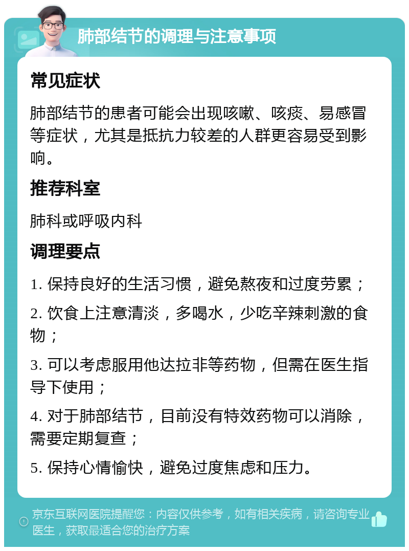 肺部结节的调理与注意事项 常见症状 肺部结节的患者可能会出现咳嗽、咳痰、易感冒等症状，尤其是抵抗力较差的人群更容易受到影响。 推荐科室 肺科或呼吸内科 调理要点 1. 保持良好的生活习惯，避免熬夜和过度劳累； 2. 饮食上注意清淡，多喝水，少吃辛辣刺激的食物； 3. 可以考虑服用他达拉非等药物，但需在医生指导下使用； 4. 对于肺部结节，目前没有特效药物可以消除，需要定期复查； 5. 保持心情愉快，避免过度焦虑和压力。