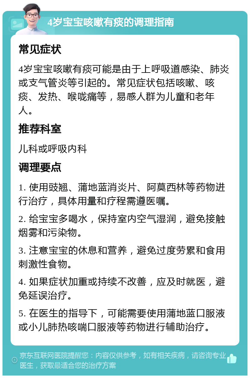 4岁宝宝咳嗽有痰的调理指南 常见症状 4岁宝宝咳嗽有痰可能是由于上呼吸道感染、肺炎或支气管炎等引起的。常见症状包括咳嗽、咳痰、发热、喉咙痛等，易感人群为儿童和老年人。 推荐科室 儿科或呼吸内科 调理要点 1. 使用豉翘、蒲地蓝消炎片、阿莫西林等药物进行治疗，具体用量和疗程需遵医嘱。 2. 给宝宝多喝水，保持室内空气湿润，避免接触烟雾和污染物。 3. 注意宝宝的休息和营养，避免过度劳累和食用刺激性食物。 4. 如果症状加重或持续不改善，应及时就医，避免延误治疗。 5. 在医生的指导下，可能需要使用蒲地蓝口服液或小儿肺热咳喘口服液等药物进行辅助治疗。