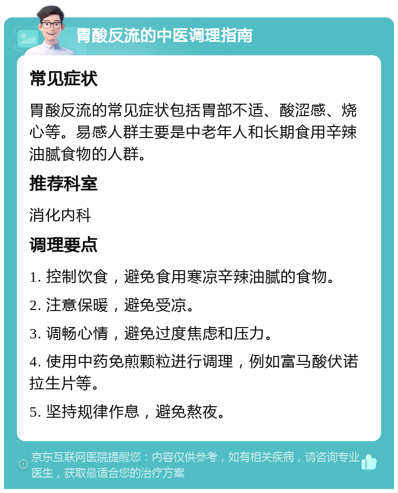 胃酸反流的中医调理指南 常见症状 胃酸反流的常见症状包括胃部不适、酸涩感、烧心等。易感人群主要是中老年人和长期食用辛辣油腻食物的人群。 推荐科室 消化内科 调理要点 1. 控制饮食，避免食用寒凉辛辣油腻的食物。 2. 注意保暖，避免受凉。 3. 调畅心情，避免过度焦虑和压力。 4. 使用中药免煎颗粒进行调理，例如富马酸伏诺拉生片等。 5. 坚持规律作息，避免熬夜。