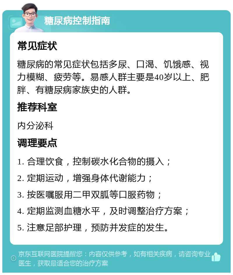 糖尿病控制指南 常见症状 糖尿病的常见症状包括多尿、口渴、饥饿感、视力模糊、疲劳等。易感人群主要是40岁以上、肥胖、有糖尿病家族史的人群。 推荐科室 内分泌科 调理要点 1. 合理饮食，控制碳水化合物的摄入； 2. 定期运动，增强身体代谢能力； 3. 按医嘱服用二甲双胍等口服药物； 4. 定期监测血糖水平，及时调整治疗方案； 5. 注意足部护理，预防并发症的发生。