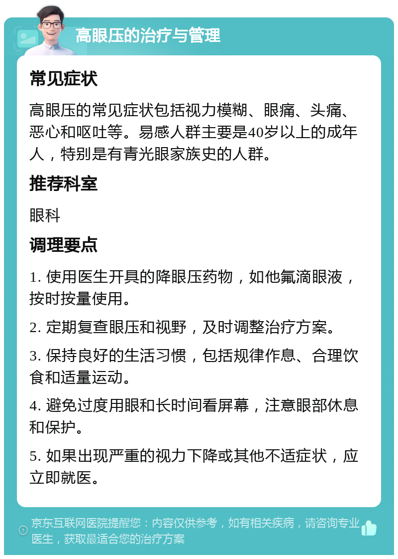 高眼压的治疗与管理 常见症状 高眼压的常见症状包括视力模糊、眼痛、头痛、恶心和呕吐等。易感人群主要是40岁以上的成年人，特别是有青光眼家族史的人群。 推荐科室 眼科 调理要点 1. 使用医生开具的降眼压药物，如他氟滴眼液，按时按量使用。 2. 定期复查眼压和视野，及时调整治疗方案。 3. 保持良好的生活习惯，包括规律作息、合理饮食和适量运动。 4. 避免过度用眼和长时间看屏幕，注意眼部休息和保护。 5. 如果出现严重的视力下降或其他不适症状，应立即就医。