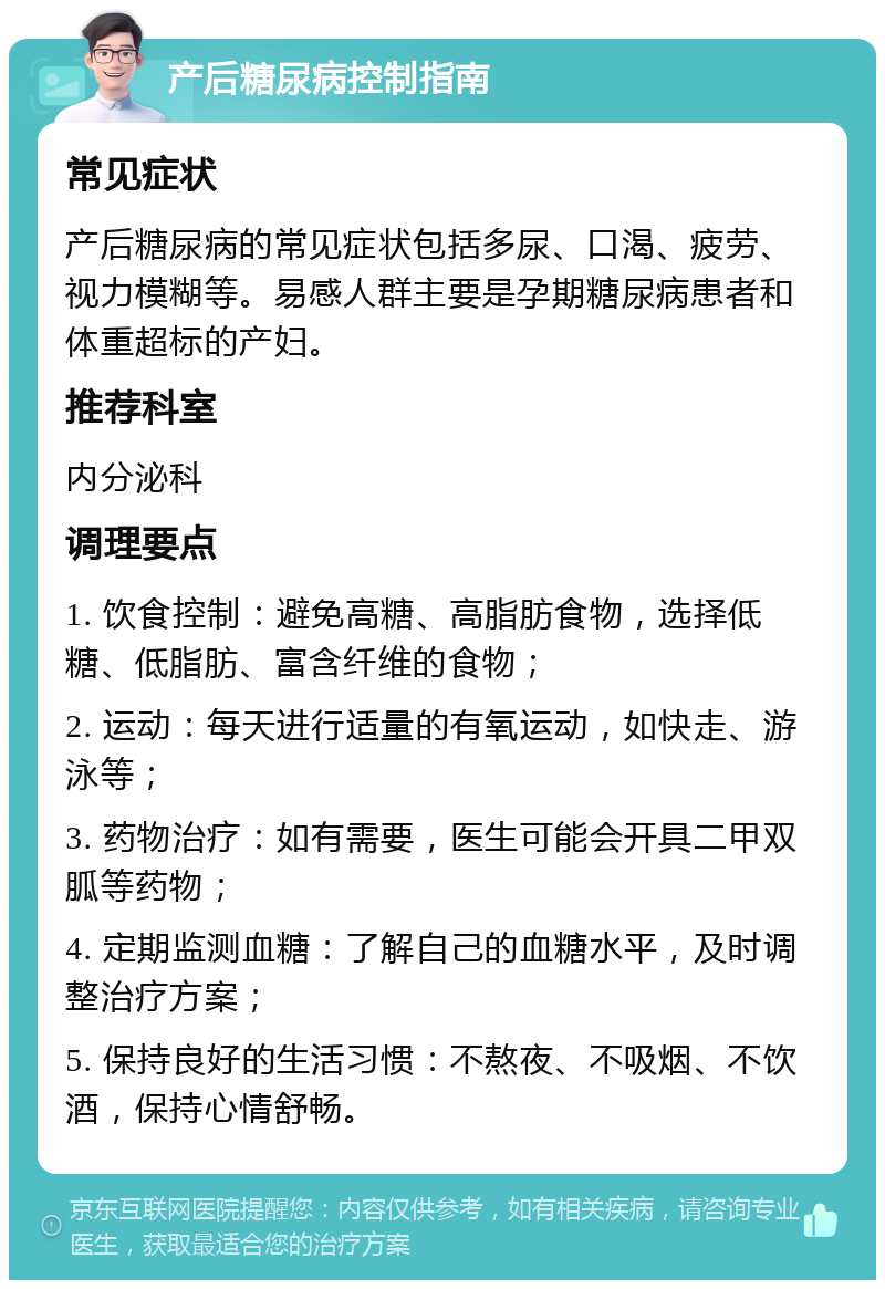 产后糖尿病控制指南 常见症状 产后糖尿病的常见症状包括多尿、口渴、疲劳、视力模糊等。易感人群主要是孕期糖尿病患者和体重超标的产妇。 推荐科室 内分泌科 调理要点 1. 饮食控制：避免高糖、高脂肪食物，选择低糖、低脂肪、富含纤维的食物； 2. 运动：每天进行适量的有氧运动，如快走、游泳等； 3. 药物治疗：如有需要，医生可能会开具二甲双胍等药物； 4. 定期监测血糖：了解自己的血糖水平，及时调整治疗方案； 5. 保持良好的生活习惯：不熬夜、不吸烟、不饮酒，保持心情舒畅。