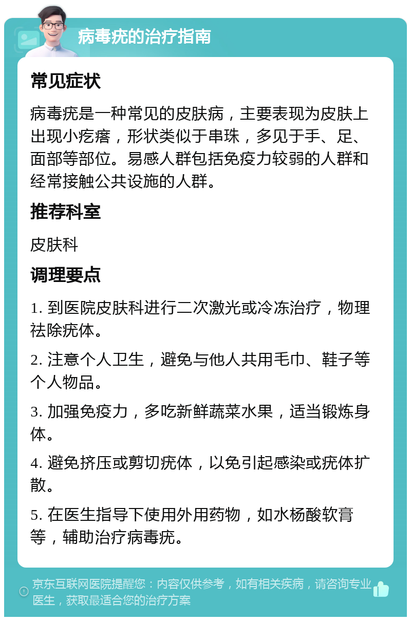 病毒疣的治疗指南 常见症状 病毒疣是一种常见的皮肤病，主要表现为皮肤上出现小疙瘩，形状类似于串珠，多见于手、足、面部等部位。易感人群包括免疫力较弱的人群和经常接触公共设施的人群。 推荐科室 皮肤科 调理要点 1. 到医院皮肤科进行二次激光或冷冻治疗，物理祛除疣体。 2. 注意个人卫生，避免与他人共用毛巾、鞋子等个人物品。 3. 加强免疫力，多吃新鲜蔬菜水果，适当锻炼身体。 4. 避免挤压或剪切疣体，以免引起感染或疣体扩散。 5. 在医生指导下使用外用药物，如水杨酸软膏等，辅助治疗病毒疣。