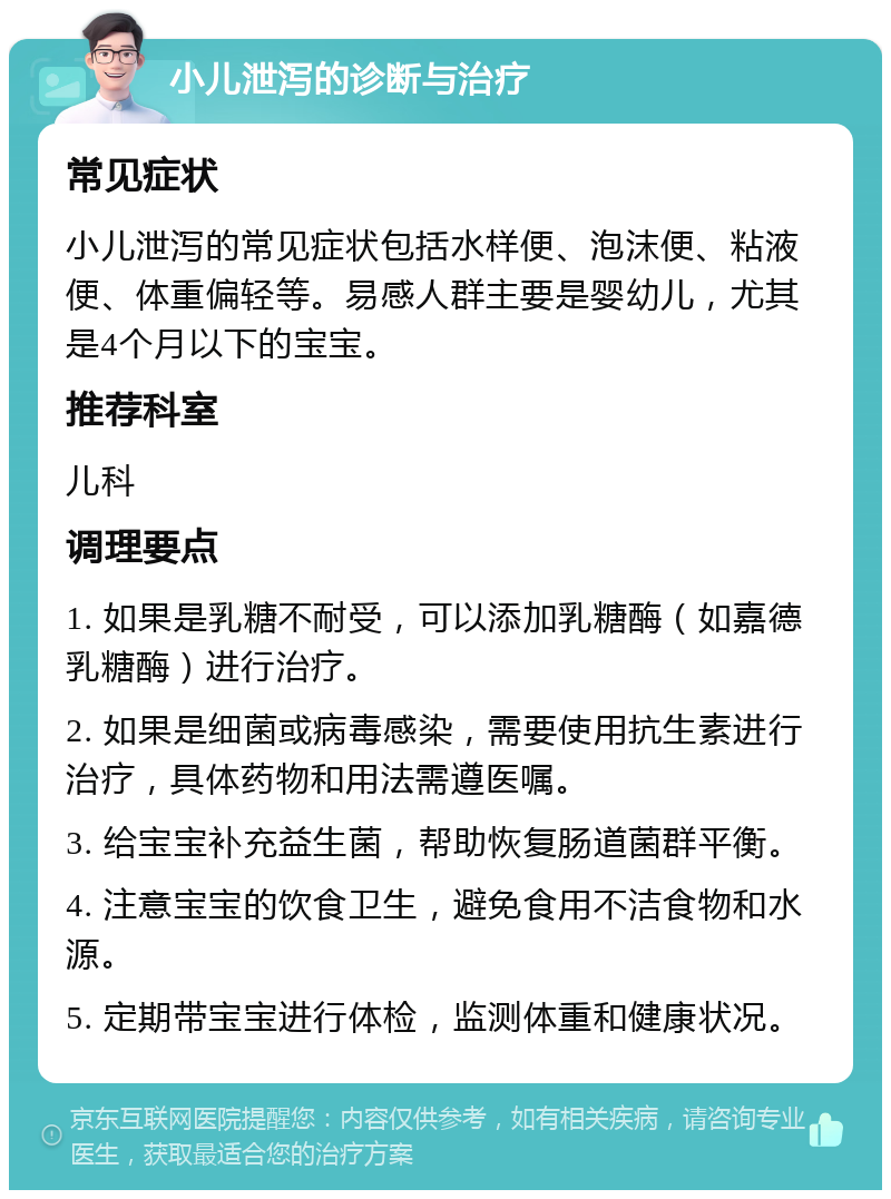 小儿泄泻的诊断与治疗 常见症状 小儿泄泻的常见症状包括水样便、泡沫便、粘液便、体重偏轻等。易感人群主要是婴幼儿，尤其是4个月以下的宝宝。 推荐科室 儿科 调理要点 1. 如果是乳糖不耐受，可以添加乳糖酶（如嘉德乳糖酶）进行治疗。 2. 如果是细菌或病毒感染，需要使用抗生素进行治疗，具体药物和用法需遵医嘱。 3. 给宝宝补充益生菌，帮助恢复肠道菌群平衡。 4. 注意宝宝的饮食卫生，避免食用不洁食物和水源。 5. 定期带宝宝进行体检，监测体重和健康状况。