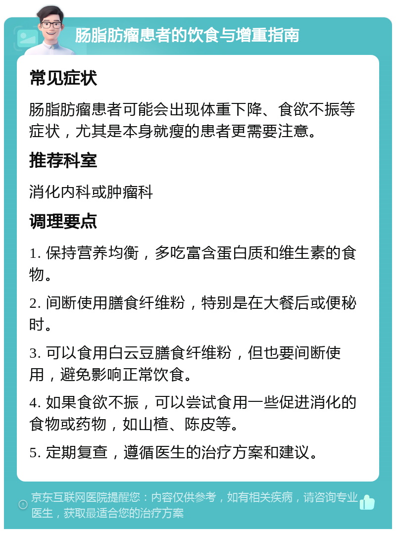 肠脂肪瘤患者的饮食与增重指南 常见症状 肠脂肪瘤患者可能会出现体重下降、食欲不振等症状，尤其是本身就瘦的患者更需要注意。 推荐科室 消化内科或肿瘤科 调理要点 1. 保持营养均衡，多吃富含蛋白质和维生素的食物。 2. 间断使用膳食纤维粉，特别是在大餐后或便秘时。 3. 可以食用白云豆膳食纤维粉，但也要间断使用，避免影响正常饮食。 4. 如果食欲不振，可以尝试食用一些促进消化的食物或药物，如山楂、陈皮等。 5. 定期复查，遵循医生的治疗方案和建议。