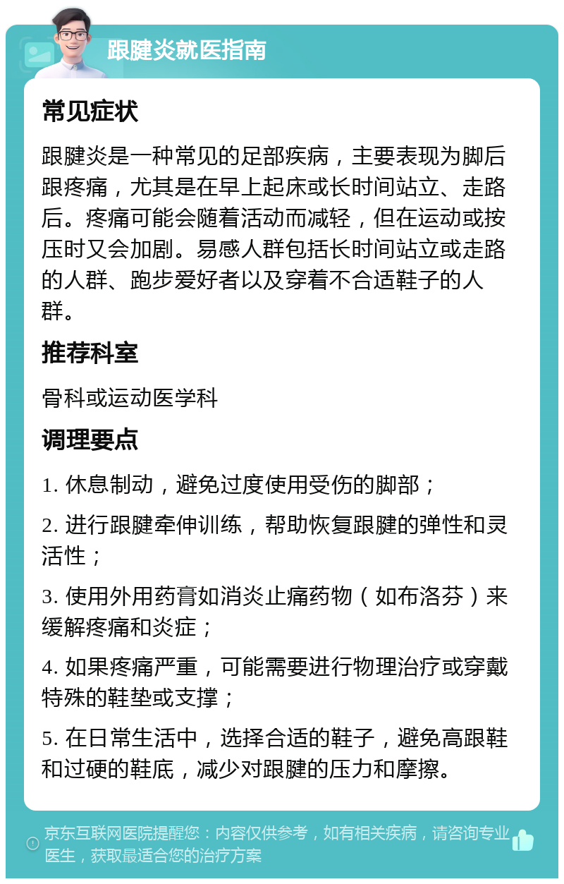 跟腱炎就医指南 常见症状 跟腱炎是一种常见的足部疾病，主要表现为脚后跟疼痛，尤其是在早上起床或长时间站立、走路后。疼痛可能会随着活动而减轻，但在运动或按压时又会加剧。易感人群包括长时间站立或走路的人群、跑步爱好者以及穿着不合适鞋子的人群。 推荐科室 骨科或运动医学科 调理要点 1. 休息制动，避免过度使用受伤的脚部； 2. 进行跟腱牵伸训练，帮助恢复跟腱的弹性和灵活性； 3. 使用外用药膏如消炎止痛药物（如布洛芬）来缓解疼痛和炎症； 4. 如果疼痛严重，可能需要进行物理治疗或穿戴特殊的鞋垫或支撑； 5. 在日常生活中，选择合适的鞋子，避免高跟鞋和过硬的鞋底，减少对跟腱的压力和摩擦。