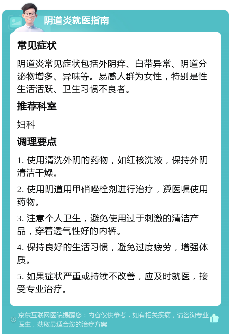 阴道炎就医指南 常见症状 阴道炎常见症状包括外阴痒、白带异常、阴道分泌物增多、异味等。易感人群为女性，特别是性生活活跃、卫生习惯不良者。 推荐科室 妇科 调理要点 1. 使用清洗外阴的药物，如红核洗液，保持外阴清洁干燥。 2. 使用阴道用甲硝唑栓剂进行治疗，遵医嘱使用药物。 3. 注意个人卫生，避免使用过于刺激的清洁产品，穿着透气性好的内裤。 4. 保持良好的生活习惯，避免过度疲劳，增强体质。 5. 如果症状严重或持续不改善，应及时就医，接受专业治疗。