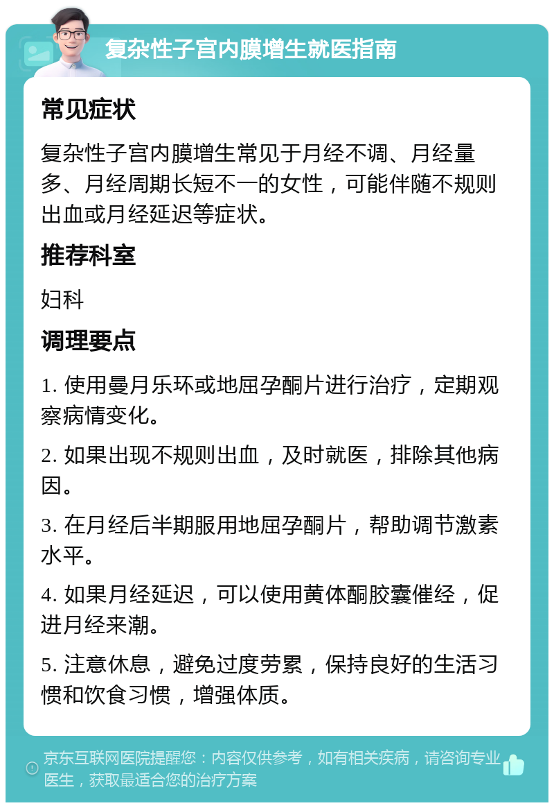 复杂性子宫内膜增生就医指南 常见症状 复杂性子宫内膜增生常见于月经不调、月经量多、月经周期长短不一的女性，可能伴随不规则出血或月经延迟等症状。 推荐科室 妇科 调理要点 1. 使用曼月乐环或地屈孕酮片进行治疗，定期观察病情变化。 2. 如果出现不规则出血，及时就医，排除其他病因。 3. 在月经后半期服用地屈孕酮片，帮助调节激素水平。 4. 如果月经延迟，可以使用黄体酮胶囊催经，促进月经来潮。 5. 注意休息，避免过度劳累，保持良好的生活习惯和饮食习惯，增强体质。