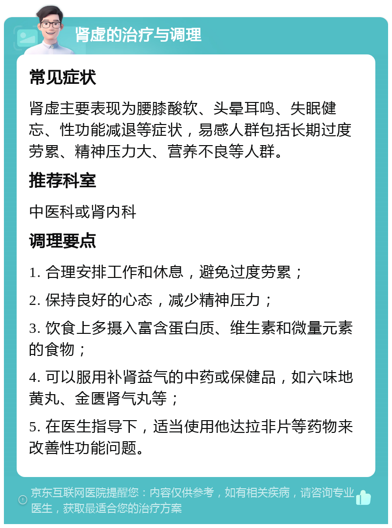 肾虚的治疗与调理 常见症状 肾虚主要表现为腰膝酸软、头晕耳鸣、失眠健忘、性功能减退等症状，易感人群包括长期过度劳累、精神压力大、营养不良等人群。 推荐科室 中医科或肾内科 调理要点 1. 合理安排工作和休息，避免过度劳累； 2. 保持良好的心态，减少精神压力； 3. 饮食上多摄入富含蛋白质、维生素和微量元素的食物； 4. 可以服用补肾益气的中药或保健品，如六味地黄丸、金匮肾气丸等； 5. 在医生指导下，适当使用他达拉非片等药物来改善性功能问题。