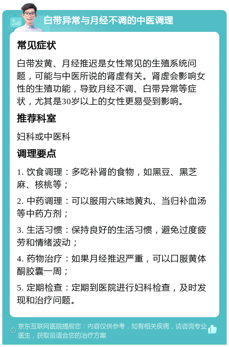 白带异常与月经不调的中医调理 常见症状 白带发黄、月经推迟是女性常见的生殖系统问题，可能与中医所说的肾虚有关。肾虚会影响女性的生殖功能，导致月经不调、白带异常等症状，尤其是30岁以上的女性更易受到影响。 推荐科室 妇科或中医科 调理要点 1. 饮食调理：多吃补肾的食物，如黑豆、黑芝麻、核桃等； 2. 中药调理：可以服用六味地黄丸、当归补血汤等中药方剂； 3. 生活习惯：保持良好的生活习惯，避免过度疲劳和情绪波动； 4. 药物治疗：如果月经推迟严重，可以口服黄体酮胶囊一周； 5. 定期检查：定期到医院进行妇科检查，及时发现和治疗问题。