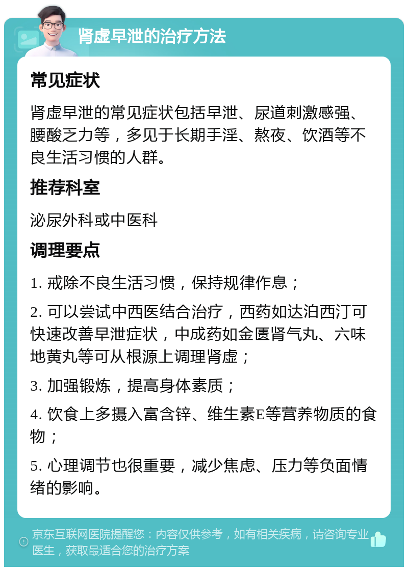 肾虚早泄的治疗方法 常见症状 肾虚早泄的常见症状包括早泄、尿道刺激感强、腰酸乏力等，多见于长期手淫、熬夜、饮酒等不良生活习惯的人群。 推荐科室 泌尿外科或中医科 调理要点 1. 戒除不良生活习惯，保持规律作息； 2. 可以尝试中西医结合治疗，西药如达泊西汀可快速改善早泄症状，中成药如金匮肾气丸、六味地黄丸等可从根源上调理肾虚； 3. 加强锻炼，提高身体素质； 4. 饮食上多摄入富含锌、维生素E等营养物质的食物； 5. 心理调节也很重要，减少焦虑、压力等负面情绪的影响。