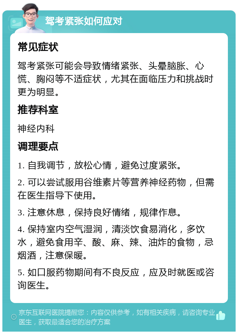 驾考紧张如何应对 常见症状 驾考紧张可能会导致情绪紧张、头晕脑胀、心慌、胸闷等不适症状，尤其在面临压力和挑战时更为明显。 推荐科室 神经内科 调理要点 1. 自我调节，放松心情，避免过度紧张。 2. 可以尝试服用谷维素片等营养神经药物，但需在医生指导下使用。 3. 注意休息，保持良好情绪，规律作息。 4. 保持室内空气湿润，清淡饮食易消化，多饮水，避免食用辛、酸、麻、辣、油炸的食物，忌烟酒，注意保暖。 5. 如口服药物期间有不良反应，应及时就医或咨询医生。