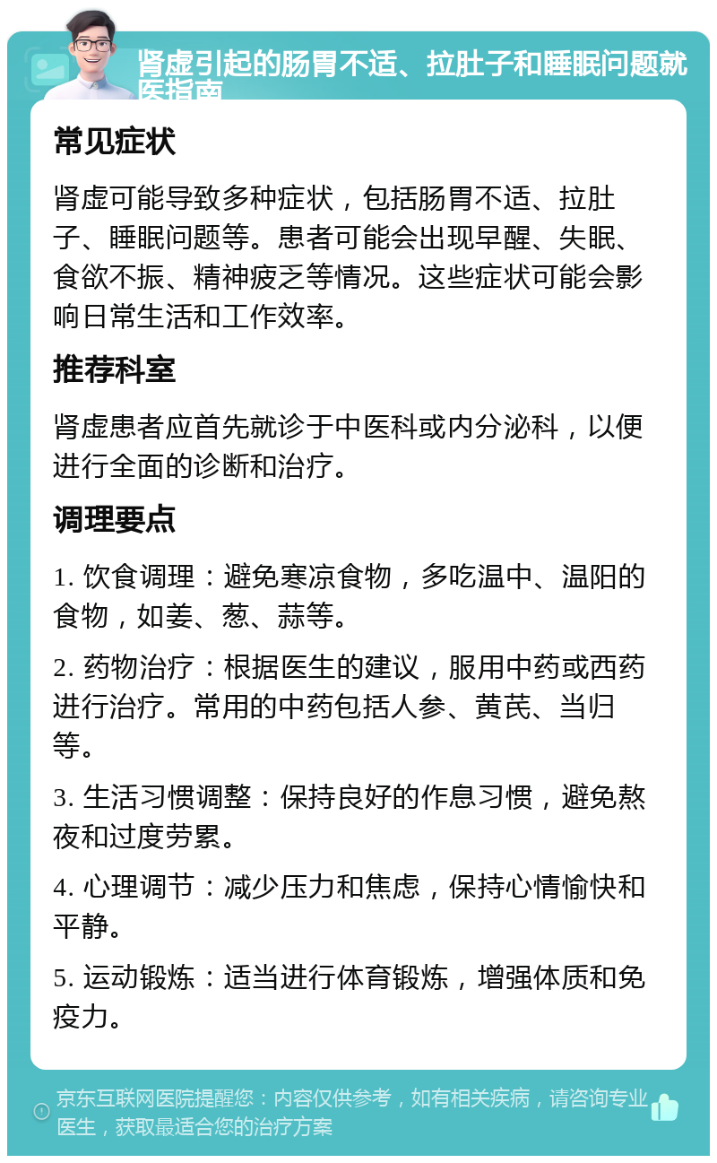 肾虚引起的肠胃不适、拉肚子和睡眠问题就医指南 常见症状 肾虚可能导致多种症状，包括肠胃不适、拉肚子、睡眠问题等。患者可能会出现早醒、失眠、食欲不振、精神疲乏等情况。这些症状可能会影响日常生活和工作效率。 推荐科室 肾虚患者应首先就诊于中医科或内分泌科，以便进行全面的诊断和治疗。 调理要点 1. 饮食调理：避免寒凉食物，多吃温中、温阳的食物，如姜、葱、蒜等。 2. 药物治疗：根据医生的建议，服用中药或西药进行治疗。常用的中药包括人参、黄芪、当归等。 3. 生活习惯调整：保持良好的作息习惯，避免熬夜和过度劳累。 4. 心理调节：减少压力和焦虑，保持心情愉快和平静。 5. 运动锻炼：适当进行体育锻炼，增强体质和免疫力。