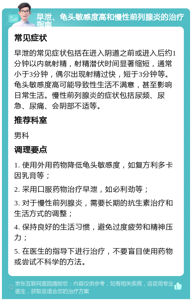 早泄、龟头敏感度高和慢性前列腺炎的治疗指南 常见症状 早泄的常见症状包括在进入阴道之前或进入后约1分钟以内就射精，射精潜伏时间显著缩短，通常小于3分钟，偶尔出现射精过快，短于3分钟等。龟头敏感度高可能导致性生活不满意，甚至影响日常生活。慢性前列腺炎的症状包括尿频、尿急、尿痛、会阴部不适等。 推荐科室 男科 调理要点 1. 使用外用药物降低龟头敏感度，如复方利多卡因乳膏等； 2. 采用口服药物治疗早泄，如必利劲等； 3. 对于慢性前列腺炎，需要长期的抗生素治疗和生活方式的调整； 4. 保持良好的生活习惯，避免过度疲劳和精神压力； 5. 在医生的指导下进行治疗，不要盲目使用药物或尝试不科学的方法。