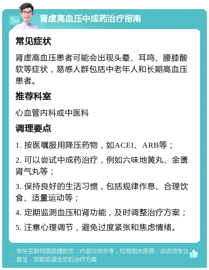 肾虚高血压中成药治疗指南 常见症状 肾虚高血压患者可能会出现头晕、耳鸣、腰膝酸软等症状，易感人群包括中老年人和长期高血压患者。 推荐科室 心血管内科或中医科 调理要点 1. 按医嘱服用降压药物，如ACEI、ARB等； 2. 可以尝试中成药治疗，例如六味地黄丸、金匮肾气丸等； 3. 保持良好的生活习惯，包括规律作息、合理饮食、适量运动等； 4. 定期监测血压和肾功能，及时调整治疗方案； 5. 注意心理调节，避免过度紧张和焦虑情绪。