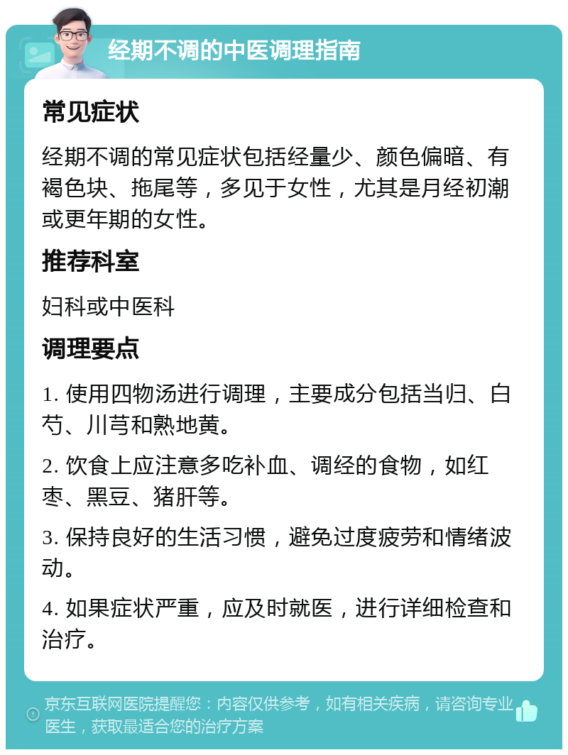 经期不调的中医调理指南 常见症状 经期不调的常见症状包括经量少、颜色偏暗、有褐色块、拖尾等，多见于女性，尤其是月经初潮或更年期的女性。 推荐科室 妇科或中医科 调理要点 1. 使用四物汤进行调理，主要成分包括当归、白芍、川芎和熟地黄。 2. 饮食上应注意多吃补血、调经的食物，如红枣、黑豆、猪肝等。 3. 保持良好的生活习惯，避免过度疲劳和情绪波动。 4. 如果症状严重，应及时就医，进行详细检查和治疗。