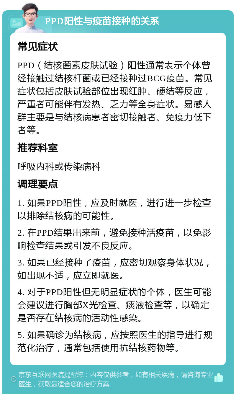 PPD阳性与疫苗接种的关系 常见症状 PPD（结核菌素皮肤试验）阳性通常表示个体曾经接触过结核杆菌或已经接种过BCG疫苗。常见症状包括皮肤试验部位出现红肿、硬结等反应，严重者可能伴有发热、乏力等全身症状。易感人群主要是与结核病患者密切接触者、免疫力低下者等。 推荐科室 呼吸内科或传染病科 调理要点 1. 如果PPD阳性，应及时就医，进行进一步检查以排除结核病的可能性。 2. 在PPD结果出来前，避免接种活疫苗，以免影响检查结果或引发不良反应。 3. 如果已经接种了疫苗，应密切观察身体状况，如出现不适，应立即就医。 4. 对于PPD阳性但无明显症状的个体，医生可能会建议进行胸部X光检查、痰液检查等，以确定是否存在结核病的活动性感染。 5. 如果确诊为结核病，应按照医生的指导进行规范化治疗，通常包括使用抗结核药物等。