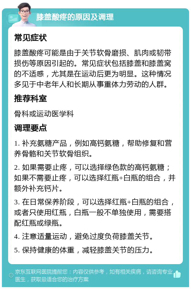 膝盖酸疼的原因及调理 常见症状 膝盖酸疼可能是由于关节软骨磨损、肌肉或韧带损伤等原因引起的。常见症状包括膝盖和膝盖窝的不适感，尤其是在运动后更为明显。这种情况多见于中老年人和长期从事重体力劳动的人群。 推荐科室 骨科或运动医学科 调理要点 1. 补充氨糖产品，例如高钙氨糖，帮助修复和营养骨骼和关节软骨组织。 2. 如果需要止疼，可以选择绿色款的高钙氨糖；如果不需要止疼，可以选择红瓶+白瓶的组合，并额外补充钙片。 3. 在日常保养阶段，可以选择红瓶+白瓶的组合，或者只使用红瓶，白瓶一般不单独使用，需要搭配红瓶或绿瓶。 4. 注意适量运动，避免过度负荷膝盖关节。 5. 保持健康的体重，减轻膝盖关节的压力。