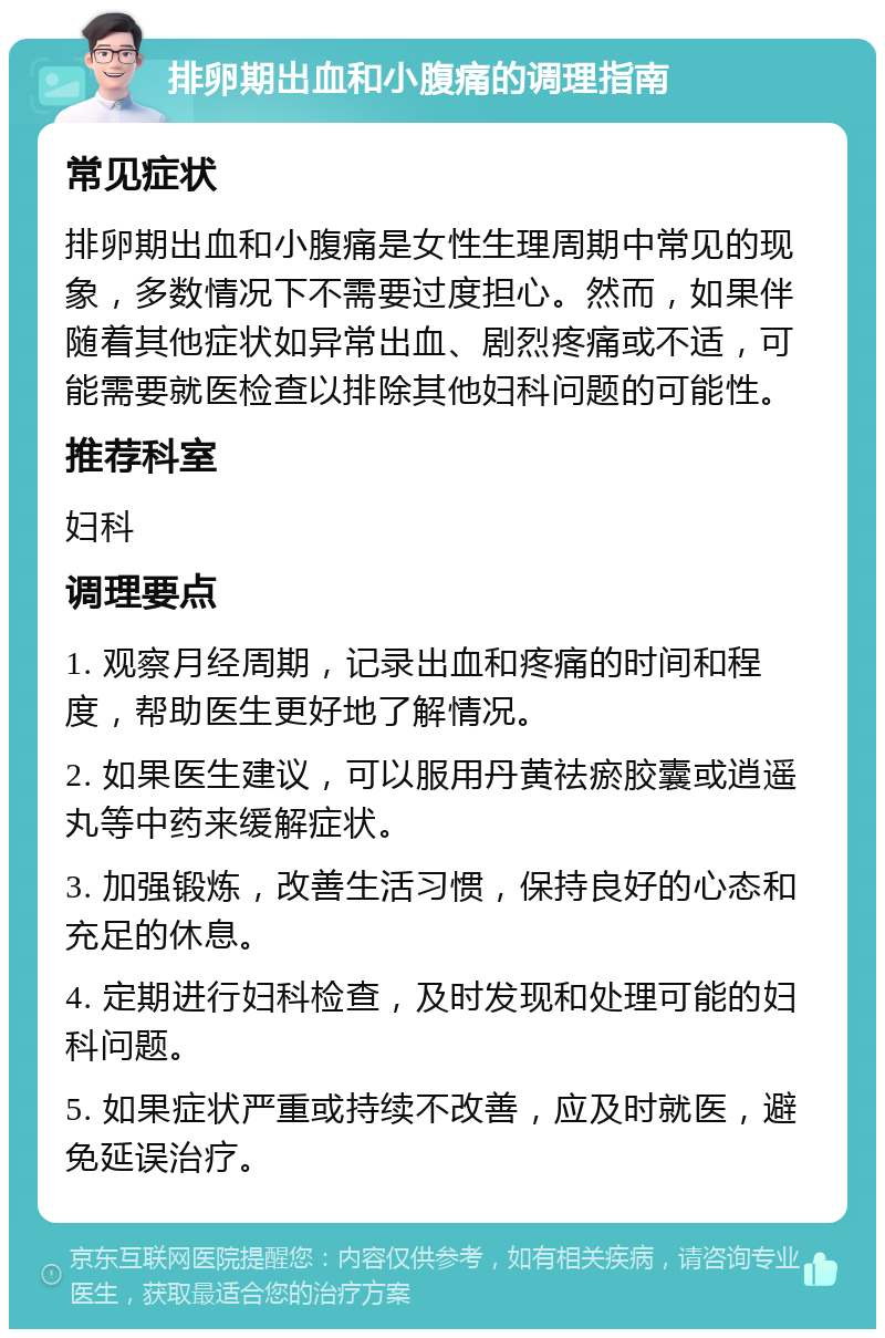 排卵期出血和小腹痛的调理指南 常见症状 排卵期出血和小腹痛是女性生理周期中常见的现象，多数情况下不需要过度担心。然而，如果伴随着其他症状如异常出血、剧烈疼痛或不适，可能需要就医检查以排除其他妇科问题的可能性。 推荐科室 妇科 调理要点 1. 观察月经周期，记录出血和疼痛的时间和程度，帮助医生更好地了解情况。 2. 如果医生建议，可以服用丹黄祛瘀胶囊或逍遥丸等中药来缓解症状。 3. 加强锻炼，改善生活习惯，保持良好的心态和充足的休息。 4. 定期进行妇科检查，及时发现和处理可能的妇科问题。 5. 如果症状严重或持续不改善，应及时就医，避免延误治疗。