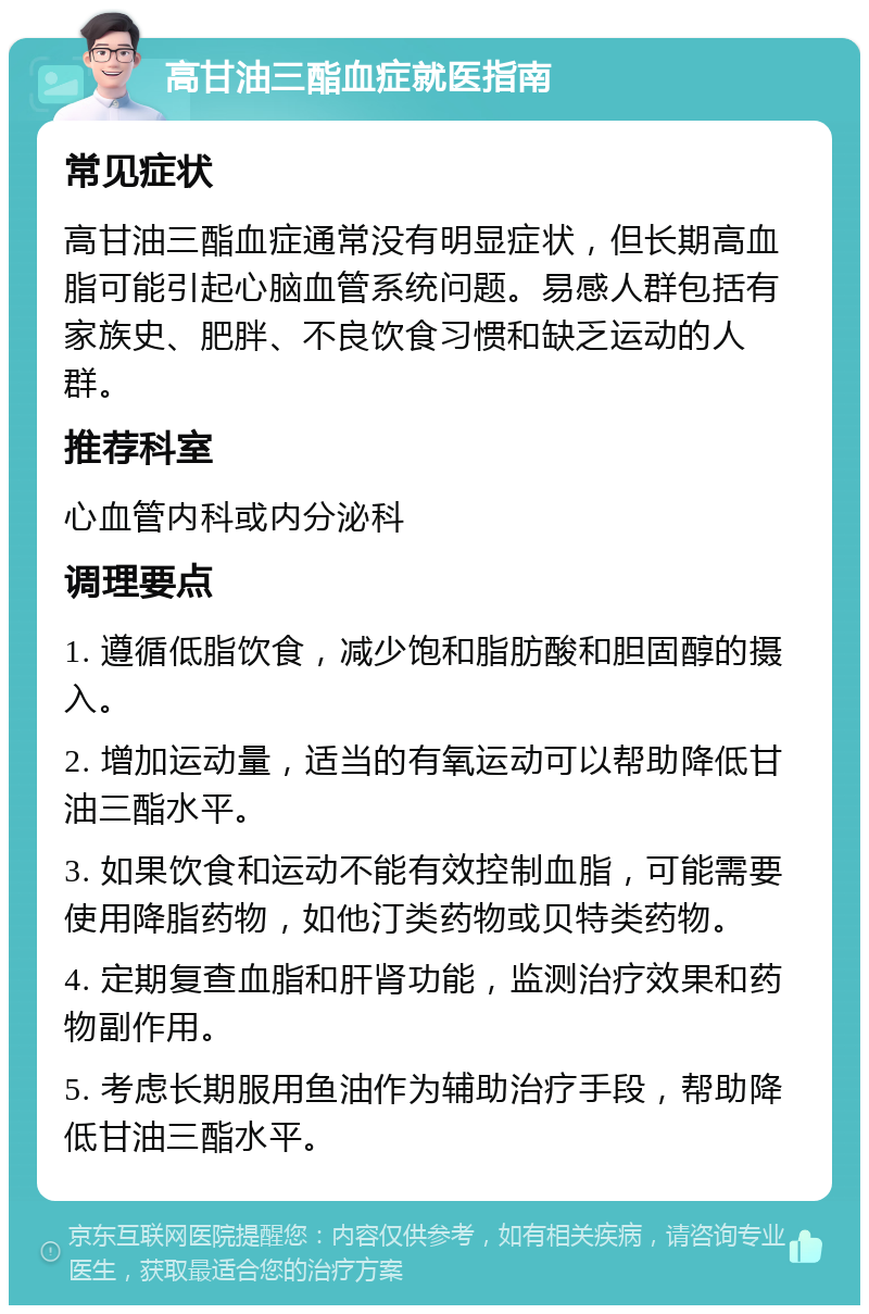 高甘油三酯血症就医指南 常见症状 高甘油三酯血症通常没有明显症状，但长期高血脂可能引起心脑血管系统问题。易感人群包括有家族史、肥胖、不良饮食习惯和缺乏运动的人群。 推荐科室 心血管内科或内分泌科 调理要点 1. 遵循低脂饮食，减少饱和脂肪酸和胆固醇的摄入。 2. 增加运动量，适当的有氧运动可以帮助降低甘油三酯水平。 3. 如果饮食和运动不能有效控制血脂，可能需要使用降脂药物，如他汀类药物或贝特类药物。 4. 定期复查血脂和肝肾功能，监测治疗效果和药物副作用。 5. 考虑长期服用鱼油作为辅助治疗手段，帮助降低甘油三酯水平。