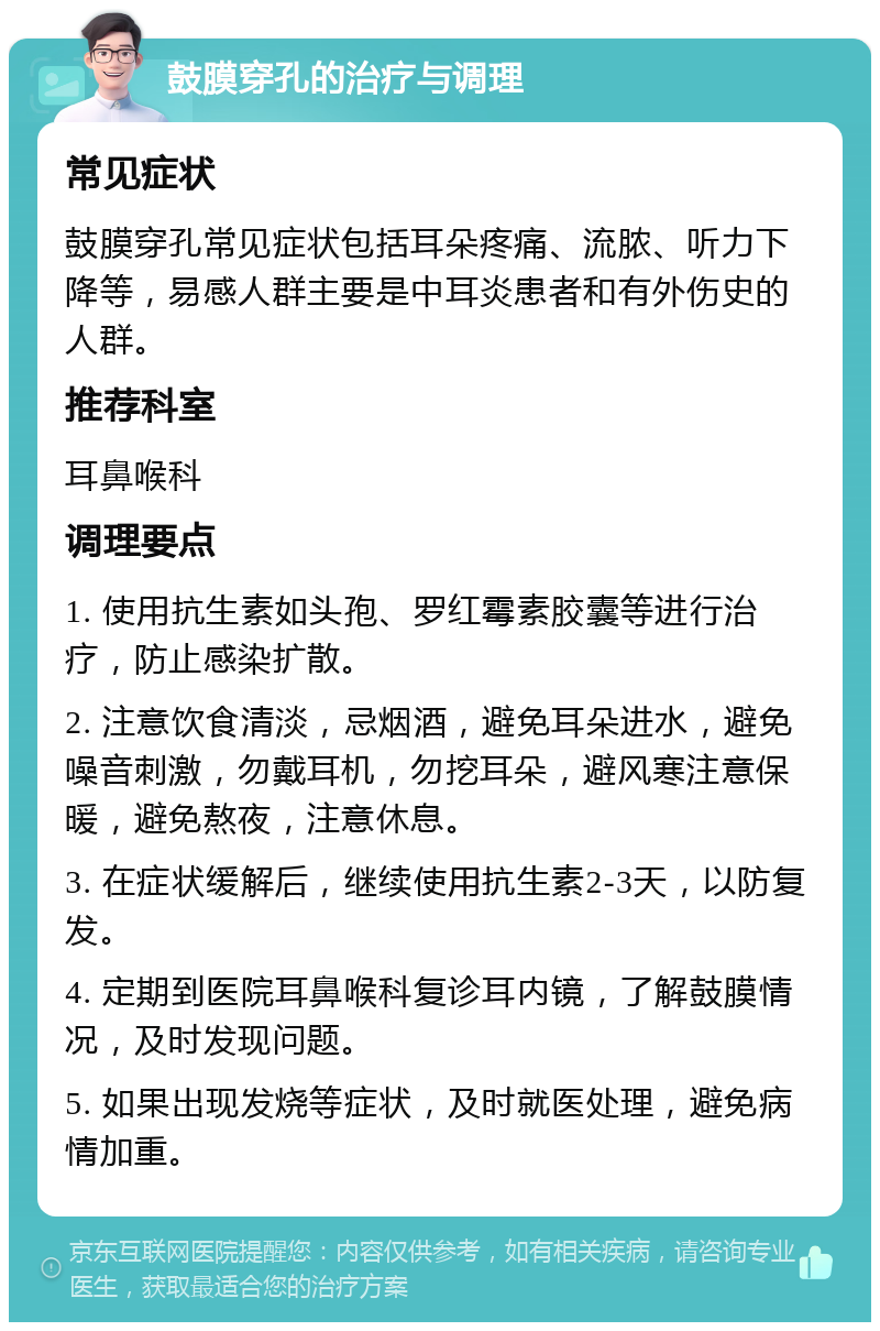 鼓膜穿孔的治疗与调理 常见症状 鼓膜穿孔常见症状包括耳朵疼痛、流脓、听力下降等，易感人群主要是中耳炎患者和有外伤史的人群。 推荐科室 耳鼻喉科 调理要点 1. 使用抗生素如头孢、罗红霉素胶囊等进行治疗，防止感染扩散。 2. 注意饮食清淡，忌烟酒，避免耳朵进水，避免噪音刺激，勿戴耳机，勿挖耳朵，避风寒注意保暖，避免熬夜，注意休息。 3. 在症状缓解后，继续使用抗生素2-3天，以防复发。 4. 定期到医院耳鼻喉科复诊耳内镜，了解鼓膜情况，及时发现问题。 5. 如果出现发烧等症状，及时就医处理，避免病情加重。