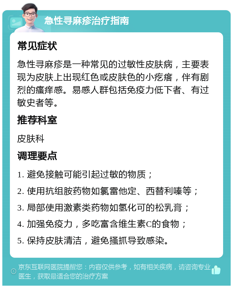 急性寻麻疹治疗指南 常见症状 急性寻麻疹是一种常见的过敏性皮肤病，主要表现为皮肤上出现红色或皮肤色的小疙瘩，伴有剧烈的瘙痒感。易感人群包括免疫力低下者、有过敏史者等。 推荐科室 皮肤科 调理要点 1. 避免接触可能引起过敏的物质； 2. 使用抗组胺药物如氯雷他定、西替利嗪等； 3. 局部使用激素类药物如氢化可的松乳膏； 4. 加强免疫力，多吃富含维生素C的食物； 5. 保持皮肤清洁，避免搔抓导致感染。