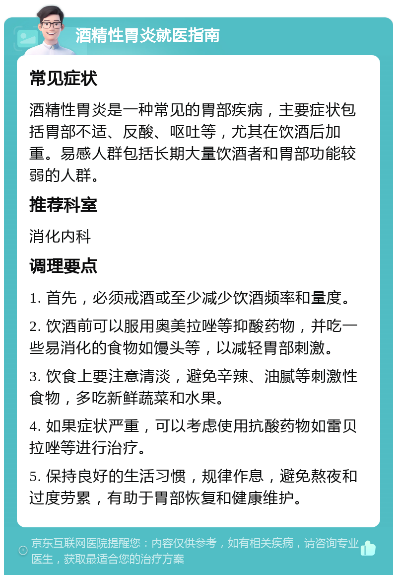 酒精性胃炎就医指南 常见症状 酒精性胃炎是一种常见的胃部疾病，主要症状包括胃部不适、反酸、呕吐等，尤其在饮酒后加重。易感人群包括长期大量饮酒者和胃部功能较弱的人群。 推荐科室 消化内科 调理要点 1. 首先，必须戒酒或至少减少饮酒频率和量度。 2. 饮酒前可以服用奥美拉唑等抑酸药物，并吃一些易消化的食物如馒头等，以减轻胃部刺激。 3. 饮食上要注意清淡，避免辛辣、油腻等刺激性食物，多吃新鲜蔬菜和水果。 4. 如果症状严重，可以考虑使用抗酸药物如雷贝拉唑等进行治疗。 5. 保持良好的生活习惯，规律作息，避免熬夜和过度劳累，有助于胃部恢复和健康维护。