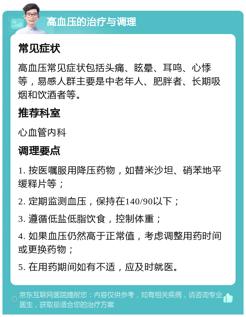 高血压的治疗与调理 常见症状 高血压常见症状包括头痛、眩晕、耳鸣、心悸等，易感人群主要是中老年人、肥胖者、长期吸烟和饮酒者等。 推荐科室 心血管内科 调理要点 1. 按医嘱服用降压药物，如替米沙坦、硝苯地平缓释片等； 2. 定期监测血压，保持在140/90以下； 3. 遵循低盐低脂饮食，控制体重； 4. 如果血压仍然高于正常值，考虑调整用药时间或更换药物； 5. 在用药期间如有不适，应及时就医。