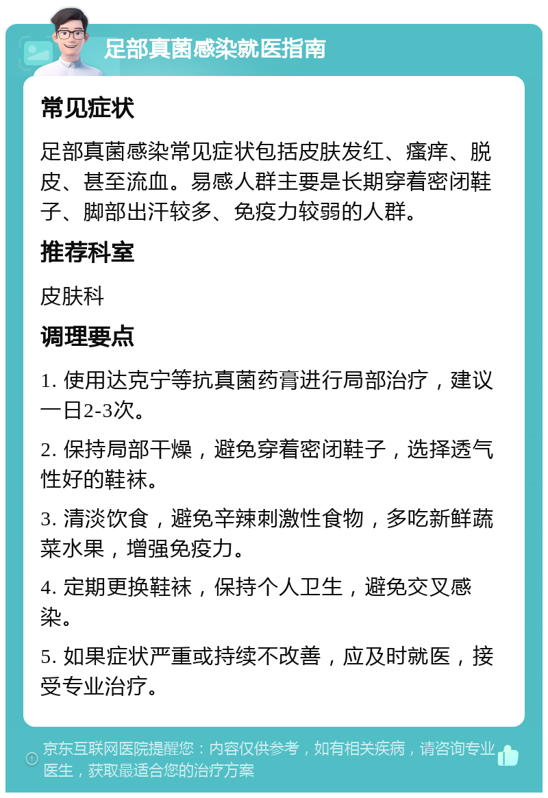 足部真菌感染就医指南 常见症状 足部真菌感染常见症状包括皮肤发红、瘙痒、脱皮、甚至流血。易感人群主要是长期穿着密闭鞋子、脚部出汗较多、免疫力较弱的人群。 推荐科室 皮肤科 调理要点 1. 使用达克宁等抗真菌药膏进行局部治疗，建议一日2-3次。 2. 保持局部干燥，避免穿着密闭鞋子，选择透气性好的鞋袜。 3. 清淡饮食，避免辛辣刺激性食物，多吃新鲜蔬菜水果，增强免疫力。 4. 定期更换鞋袜，保持个人卫生，避免交叉感染。 5. 如果症状严重或持续不改善，应及时就医，接受专业治疗。