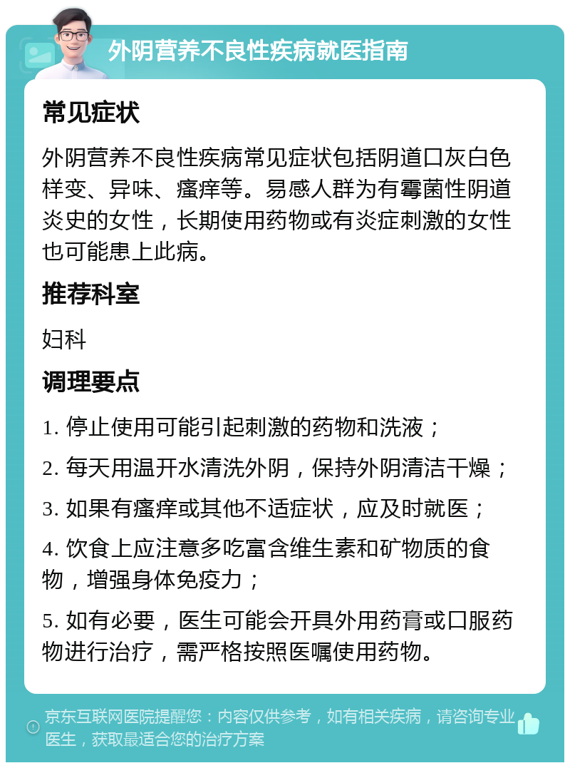 外阴营养不良性疾病就医指南 常见症状 外阴营养不良性疾病常见症状包括阴道口灰白色样变、异味、瘙痒等。易感人群为有霉菌性阴道炎史的女性，长期使用药物或有炎症刺激的女性也可能患上此病。 推荐科室 妇科 调理要点 1. 停止使用可能引起刺激的药物和洗液； 2. 每天用温开水清洗外阴，保持外阴清洁干燥； 3. 如果有瘙痒或其他不适症状，应及时就医； 4. 饮食上应注意多吃富含维生素和矿物质的食物，增强身体免疫力； 5. 如有必要，医生可能会开具外用药膏或口服药物进行治疗，需严格按照医嘱使用药物。