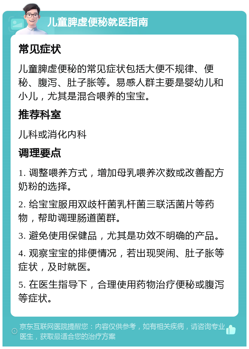 儿童脾虚便秘就医指南 常见症状 儿童脾虚便秘的常见症状包括大便不规律、便秘、腹泻、肚子胀等。易感人群主要是婴幼儿和小儿，尤其是混合喂养的宝宝。 推荐科室 儿科或消化内科 调理要点 1. 调整喂养方式，增加母乳喂养次数或改善配方奶粉的选择。 2. 给宝宝服用双歧杆菌乳杆菌三联活菌片等药物，帮助调理肠道菌群。 3. 避免使用保健品，尤其是功效不明确的产品。 4. 观察宝宝的排便情况，若出现哭闹、肚子胀等症状，及时就医。 5. 在医生指导下，合理使用药物治疗便秘或腹泻等症状。