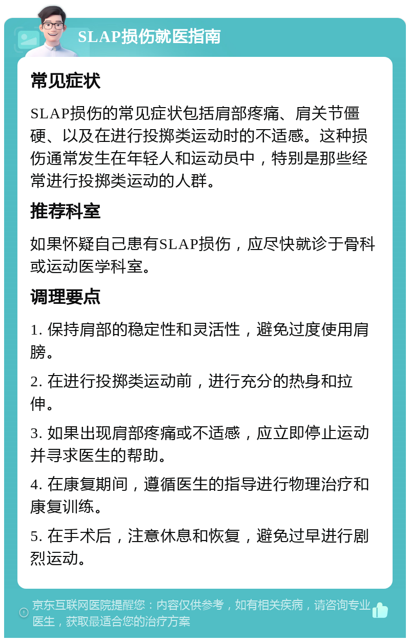 SLAP损伤就医指南 常见症状 SLAP损伤的常见症状包括肩部疼痛、肩关节僵硬、以及在进行投掷类运动时的不适感。这种损伤通常发生在年轻人和运动员中，特别是那些经常进行投掷类运动的人群。 推荐科室 如果怀疑自己患有SLAP损伤，应尽快就诊于骨科或运动医学科室。 调理要点 1. 保持肩部的稳定性和灵活性，避免过度使用肩膀。 2. 在进行投掷类运动前，进行充分的热身和拉伸。 3. 如果出现肩部疼痛或不适感，应立即停止运动并寻求医生的帮助。 4. 在康复期间，遵循医生的指导进行物理治疗和康复训练。 5. 在手术后，注意休息和恢复，避免过早进行剧烈运动。