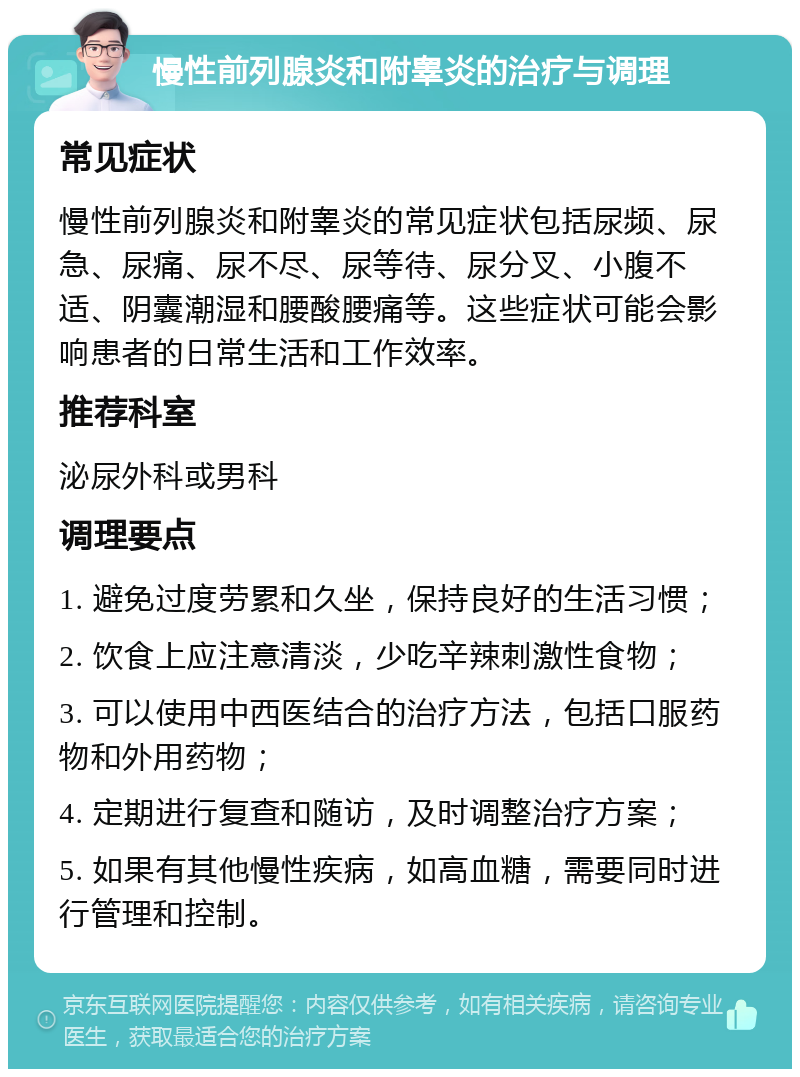 慢性前列腺炎和附睾炎的治疗与调理 常见症状 慢性前列腺炎和附睾炎的常见症状包括尿频、尿急、尿痛、尿不尽、尿等待、尿分叉、小腹不适、阴囊潮湿和腰酸腰痛等。这些症状可能会影响患者的日常生活和工作效率。 推荐科室 泌尿外科或男科 调理要点 1. 避免过度劳累和久坐，保持良好的生活习惯； 2. 饮食上应注意清淡，少吃辛辣刺激性食物； 3. 可以使用中西医结合的治疗方法，包括口服药物和外用药物； 4. 定期进行复查和随访，及时调整治疗方案； 5. 如果有其他慢性疾病，如高血糖，需要同时进行管理和控制。