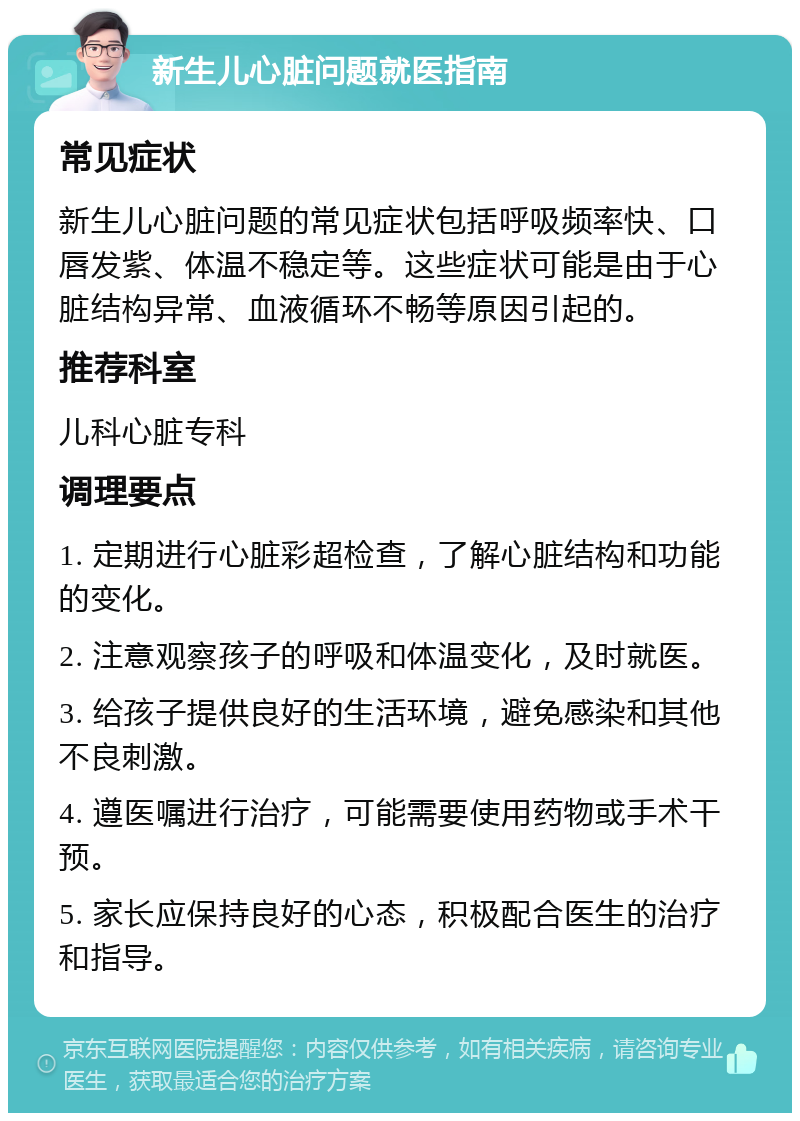 新生儿心脏问题就医指南 常见症状 新生儿心脏问题的常见症状包括呼吸频率快、口唇发紫、体温不稳定等。这些症状可能是由于心脏结构异常、血液循环不畅等原因引起的。 推荐科室 儿科心脏专科 调理要点 1. 定期进行心脏彩超检查，了解心脏结构和功能的变化。 2. 注意观察孩子的呼吸和体温变化，及时就医。 3. 给孩子提供良好的生活环境，避免感染和其他不良刺激。 4. 遵医嘱进行治疗，可能需要使用药物或手术干预。 5. 家长应保持良好的心态，积极配合医生的治疗和指导。