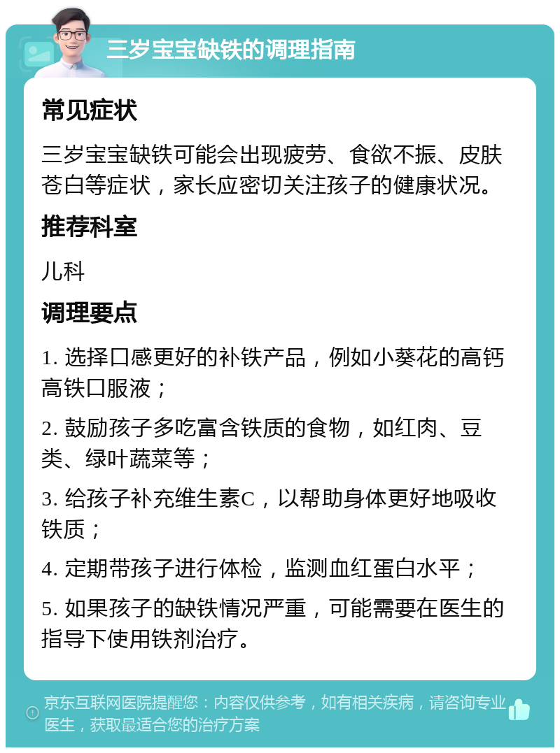 三岁宝宝缺铁的调理指南 常见症状 三岁宝宝缺铁可能会出现疲劳、食欲不振、皮肤苍白等症状，家长应密切关注孩子的健康状况。 推荐科室 儿科 调理要点 1. 选择口感更好的补铁产品，例如小葵花的高钙高铁口服液； 2. 鼓励孩子多吃富含铁质的食物，如红肉、豆类、绿叶蔬菜等； 3. 给孩子补充维生素C，以帮助身体更好地吸收铁质； 4. 定期带孩子进行体检，监测血红蛋白水平； 5. 如果孩子的缺铁情况严重，可能需要在医生的指导下使用铁剂治疗。