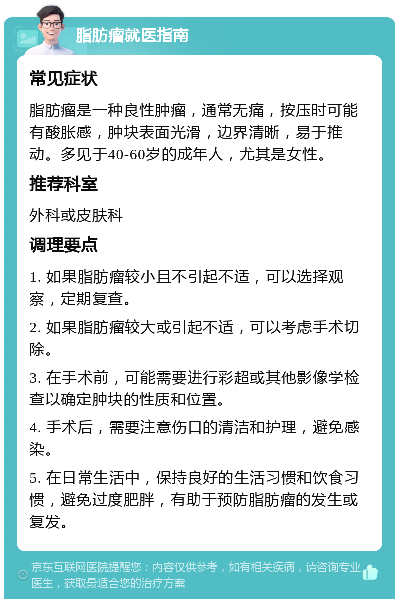 脂肪瘤就医指南 常见症状 脂肪瘤是一种良性肿瘤，通常无痛，按压时可能有酸胀感，肿块表面光滑，边界清晰，易于推动。多见于40-60岁的成年人，尤其是女性。 推荐科室 外科或皮肤科 调理要点 1. 如果脂肪瘤较小且不引起不适，可以选择观察，定期复查。 2. 如果脂肪瘤较大或引起不适，可以考虑手术切除。 3. 在手术前，可能需要进行彩超或其他影像学检查以确定肿块的性质和位置。 4. 手术后，需要注意伤口的清洁和护理，避免感染。 5. 在日常生活中，保持良好的生活习惯和饮食习惯，避免过度肥胖，有助于预防脂肪瘤的发生或复发。