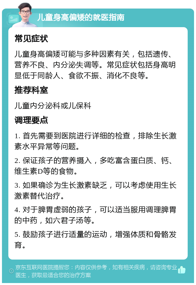 儿童身高偏矮的就医指南 常见症状 儿童身高偏矮可能与多种因素有关，包括遗传、营养不良、内分泌失调等。常见症状包括身高明显低于同龄人、食欲不振、消化不良等。 推荐科室 儿童内分泌科或儿保科 调理要点 1. 首先需要到医院进行详细的检查，排除生长激素水平异常等问题。 2. 保证孩子的营养摄入，多吃富含蛋白质、钙、维生素D等的食物。 3. 如果确诊为生长激素缺乏，可以考虑使用生长激素替代治疗。 4. 对于脾胃虚弱的孩子，可以适当服用调理脾胃的中药，如六君子汤等。 5. 鼓励孩子进行适量的运动，增强体质和骨骼发育。