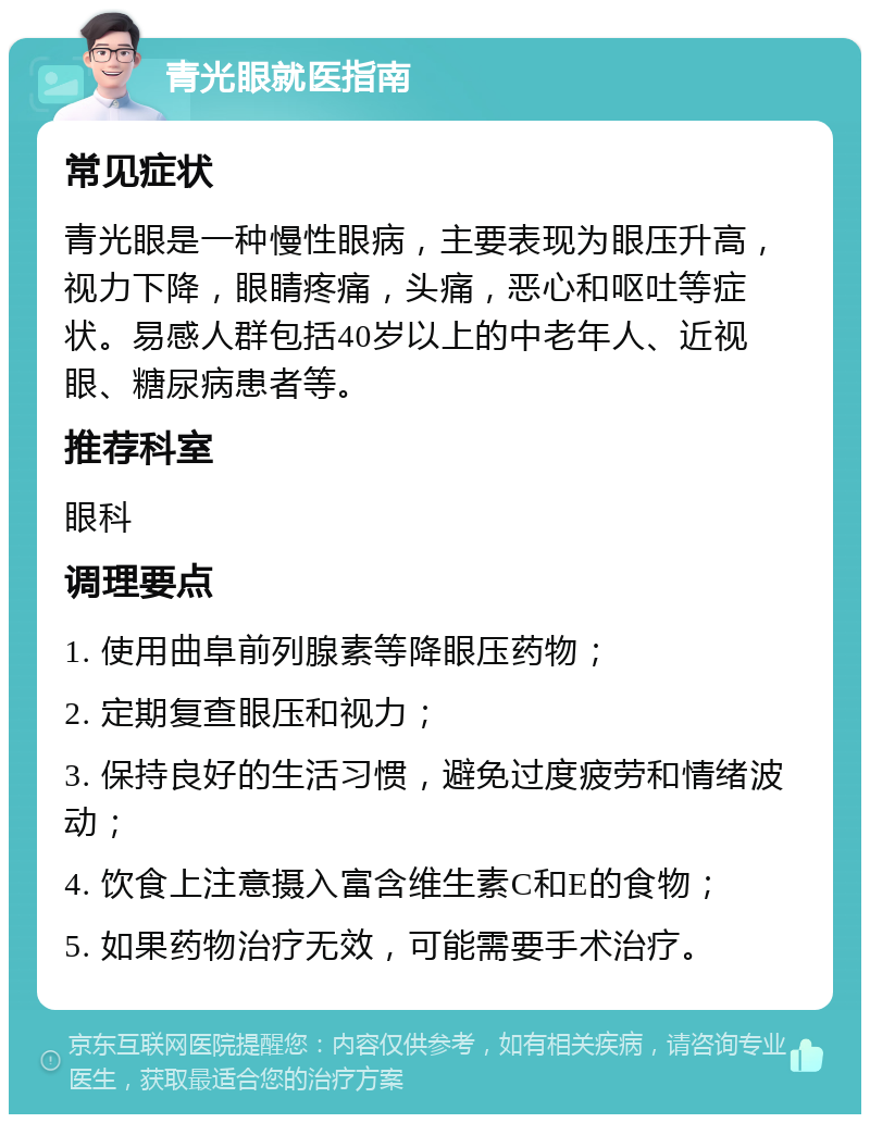 青光眼就医指南 常见症状 青光眼是一种慢性眼病，主要表现为眼压升高，视力下降，眼睛疼痛，头痛，恶心和呕吐等症状。易感人群包括40岁以上的中老年人、近视眼、糖尿病患者等。 推荐科室 眼科 调理要点 1. 使用曲阜前列腺素等降眼压药物； 2. 定期复查眼压和视力； 3. 保持良好的生活习惯，避免过度疲劳和情绪波动； 4. 饮食上注意摄入富含维生素C和E的食物； 5. 如果药物治疗无效，可能需要手术治疗。